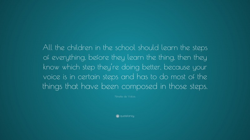 Ninette de Valois Quote: “All the children in the school should learn the steps of everything, before they learn the thing, then they know which step they’re doing better, because your voice is in certain steps and has to do most of the things that have been composed in those steps.”