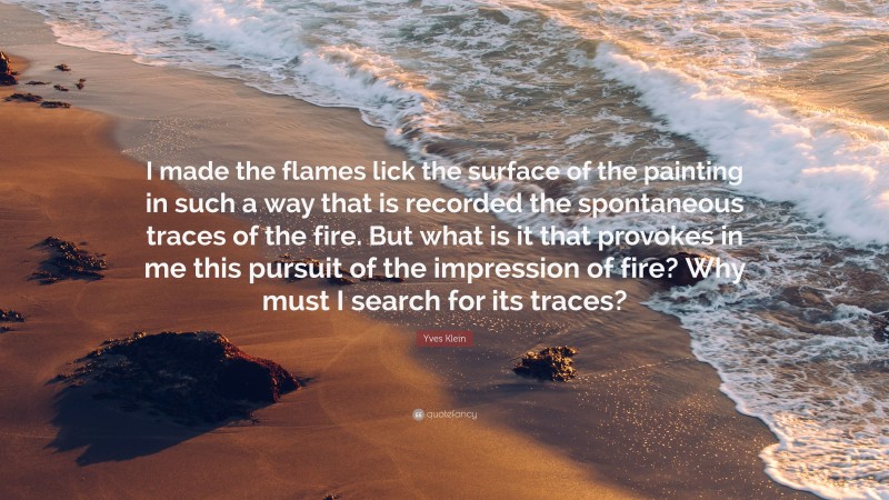 Yves Klein Quote: “I made the flames lick the surface of the painting in such a way that is recorded the spontaneous traces of the fire. But what is it that provokes in me this pursuit of the impression of fire? Why must I search for its traces?”