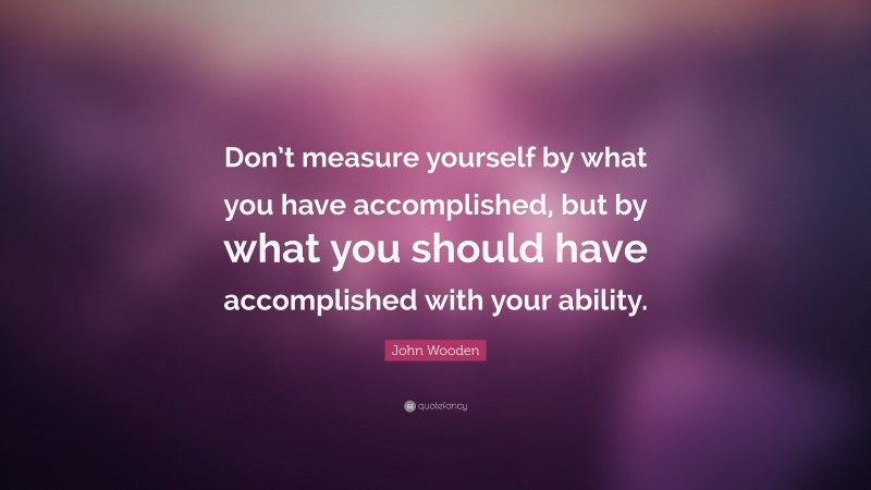 John Wooden Quote: “Don’t measure yourself by what you have accomplished, but by what you should have accomplished with your ability.”