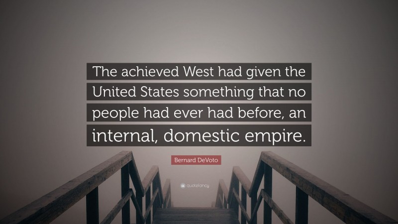 Bernard DeVoto Quote: “The achieved West had given the United States something that no people had ever had before, an internal, domestic empire.”
