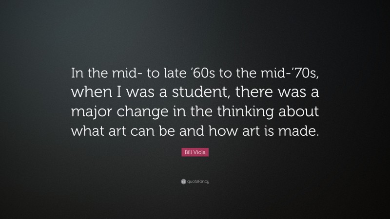 Bill Viola Quote: “In the mid- to late ’60s to the mid-’70s, when I was a student, there was a major change in the thinking about what art can be and how art is made.”
