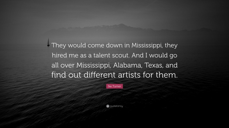 Ike Turner Quote: “They would come down in Mississippi, they hired me as a talent scout. And I would go all over Mississippi, Alabama, Texas, and find out different artists for them.”