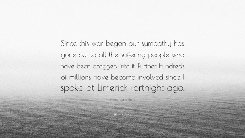 Eamon de Valera Quote: “Since this war began our sympathy has gone out to all the suffering people who have been dragged into it. Further hundreds of millions have become involved since I spoke at Limerick fortnight ago.”