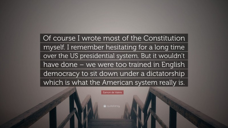 Eamon de Valera Quote: “Of course I wrote most of the Constitution myself. I remember hesitating for a long time over the US presidential system. But it wouldn’t have done – we were too trained in English democracy to sit down under a dictatorship which is what the American system really is.”