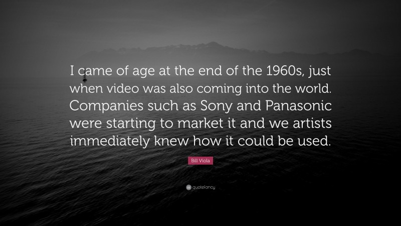 Bill Viola Quote: “I came of age at the end of the 1960s, just when video was also coming into the world. Companies such as Sony and Panasonic were starting to market it and we artists immediately knew how it could be used.”