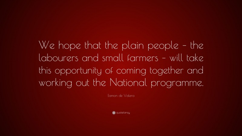 Eamon de Valera Quote: “We hope that the plain people – the labourers and small farmers – will take this opportunity of coming together and working out the National programme.”