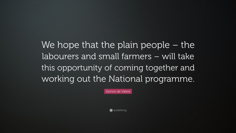 Eamon de Valera Quote: “We hope that the plain people – the labourers and small farmers – will take this opportunity of coming together and working out the National programme.”