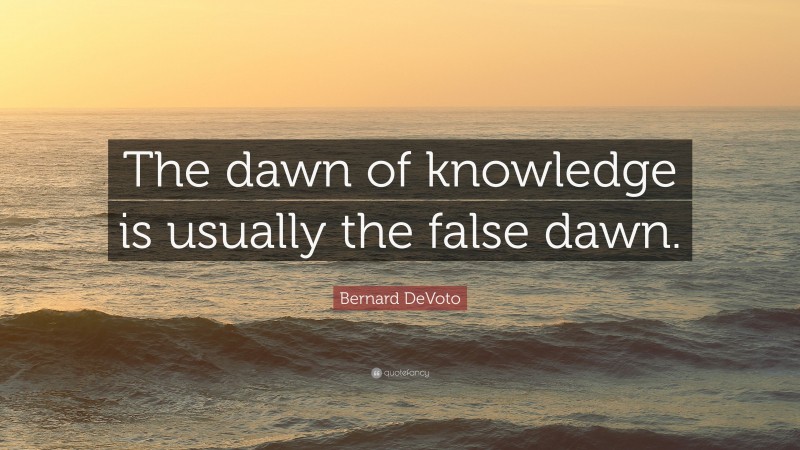 Bernard DeVoto Quote: “The dawn of knowledge is usually the false dawn.”