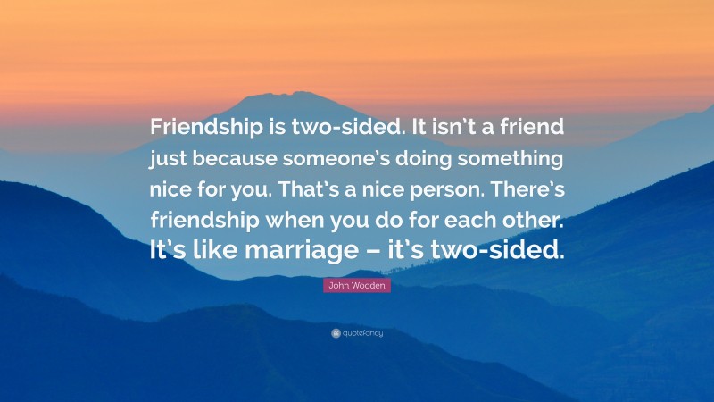 John Wooden Quote: “Friendship is two-sided. It isn’t a friend just because someone’s doing something nice for you. That’s a nice person. There’s friendship when you do for each other. It’s like marriage – it’s two-sided.”