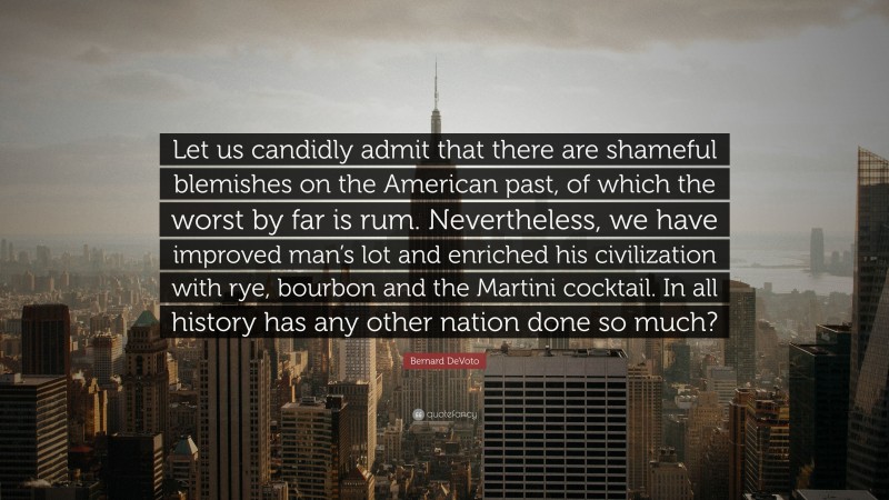 Bernard DeVoto Quote: “Let us candidly admit that there are shameful blemishes on the American past, of which the worst by far is rum. Nevertheless, we have improved man’s lot and enriched his civilization with rye, bourbon and the Martini cocktail. In all history has any other nation done so much?”