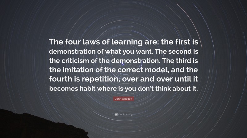 John Wooden Quote: “The four laws of learning are: the first is demonstration of what you want. The second is the criticism of the demonstration. The third is the imitation of the correct model, and the fourth is repetition, over and over until it becomes habit where is you don’t think about it.”