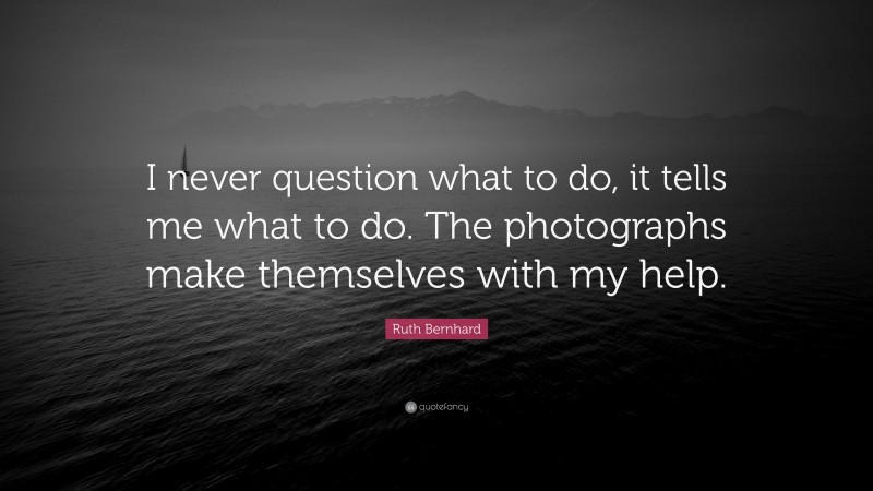 Ruth Bernhard Quote: “I never question what to do, it tells me what to do. The photographs make themselves with my help.”