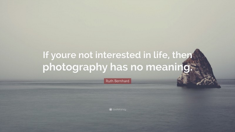 Ruth Bernhard Quote: “If youre not interested in life, then photography has no meaning.”