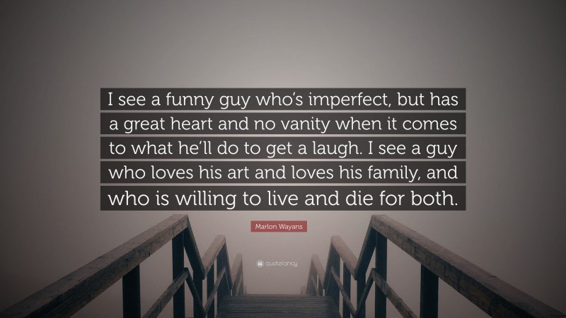 Marlon Wayans Quote: “I see a funny guy who’s imperfect, but has a great heart and no vanity when it comes to what he’ll do to get a laugh. I see a guy who loves his art and loves his family, and who is willing to live and die for both.”