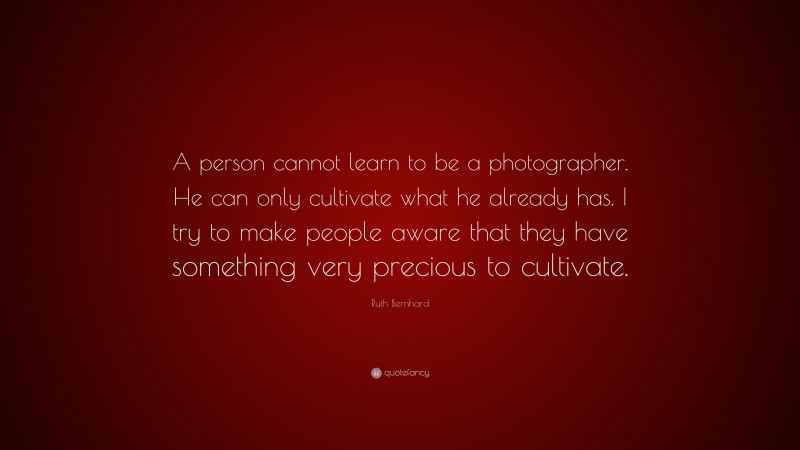 Ruth Bernhard Quote: “A person cannot learn to be a photographer. He can only cultivate what he already has. I try to make people aware that they have something very precious to cultivate.”