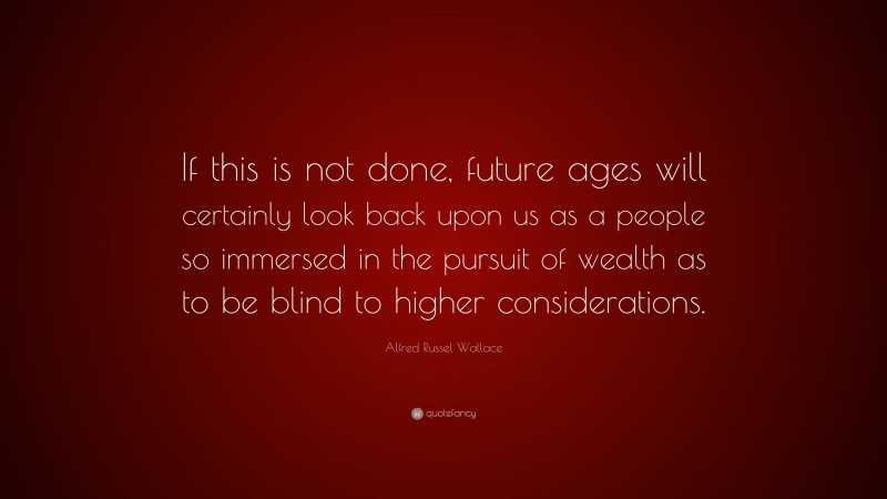 Alfred Russel Wallace Quote: “If this is not done, future ages will certainly look back upon us as a people so immersed in the pursuit of wealth as to be blind to higher considerations.”
