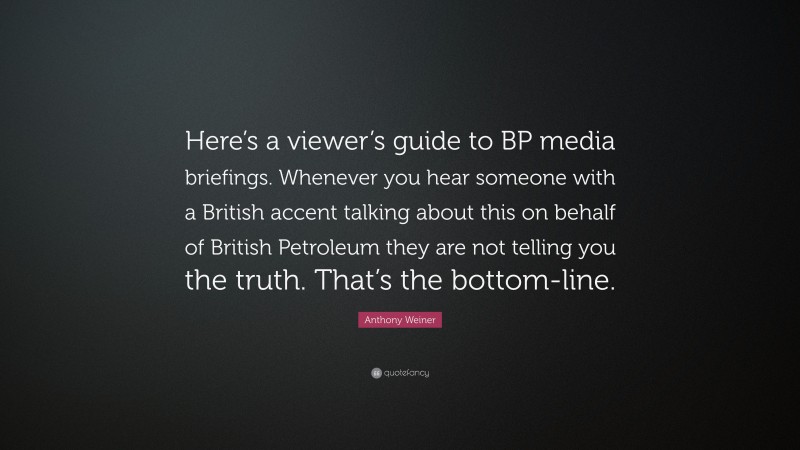Anthony Weiner Quote: “Here’s a viewer’s guide to BP media briefings. Whenever you hear someone with a British accent talking about this on behalf of British Petroleum they are not telling you the truth. That’s the bottom-line.”