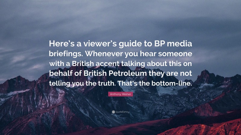 Anthony Weiner Quote: “Here’s a viewer’s guide to BP media briefings. Whenever you hear someone with a British accent talking about this on behalf of British Petroleum they are not telling you the truth. That’s the bottom-line.”