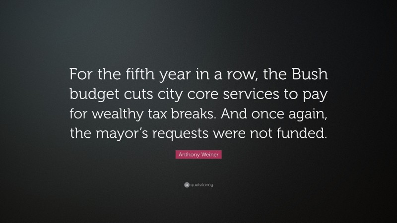 Anthony Weiner Quote: “For the fifth year in a row, the Bush budget cuts city core services to pay for wealthy tax breaks. And once again, the mayor’s requests were not funded.”