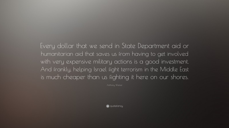 Anthony Weiner Quote: “Every dollar that we send in State Department aid or humanitarian aid that saves us from having to get involved with very expensive military actions is a good investment. And frankly, helping Israel fight terrorism in the Middle East is much cheaper than us fighting it here on our shores.”
