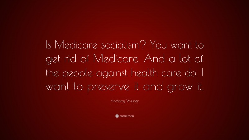 Anthony Weiner Quote: “Is Medicare socialism? You want to get rid of Medicare. And a lot of the people against health care do. I want to preserve it and grow it.”