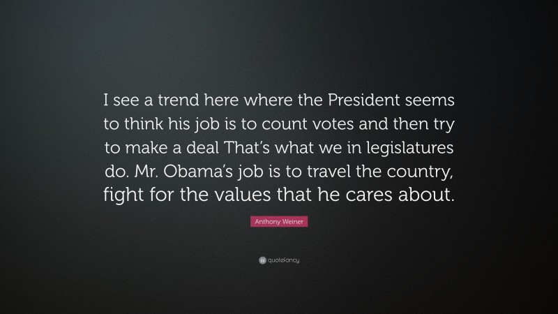 Anthony Weiner Quote: “I see a trend here where the President seems to think his job is to count votes and then try to make a deal That’s what we in legislatures do. Mr. Obama’s job is to travel the country, fight for the values that he cares about.”