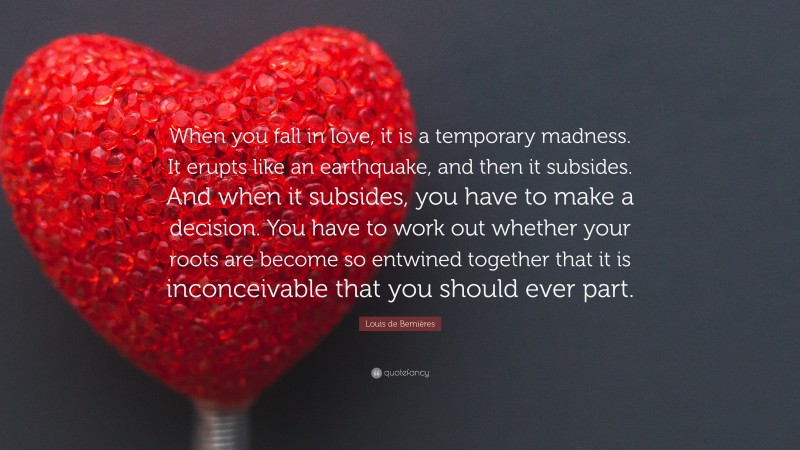 Louis de Bernières Quote: “When you fall in love, it is a temporary madness. It erupts like an earthquake, and then it subsides. And when it subsides, you have to make a decision. You have to work out whether your roots are become so entwined together that it is inconceivable that you should ever part.”