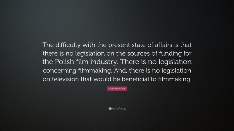 Andrzej Wajda Quote: “The difficulty with the present state of affairs is that there is no legislation on the sources of funding for the Polish film industry. There is no legislation concerning filmmaking. And, there is no legislation on television that would be beneficial to filmmaking.”