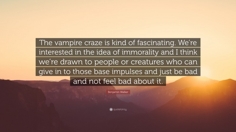 Benjamin Walker Quote: “The vampire craze is kind of fascinating. We’re interested in the idea of immorality and I think we’re drawn to people or creatures who can give in to those base impulses and just be bad and not feel bad about it.”
