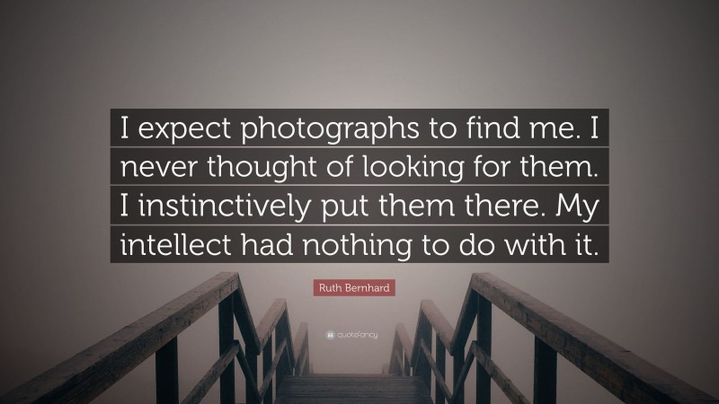Ruth Bernhard Quote: “I expect photographs to find me. I never thought of looking for them. I instinctively put them there. My intellect had nothing to do with it.”