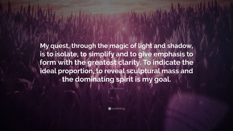 Ruth Bernhard Quote: “My quest, through the magic of light and shadow, is to isolate, to simplify and to give emphasis to form with the greatest clarity. To indicate the ideal proportion, to reveal sculptural mass and the dominating spirit is my goal.”