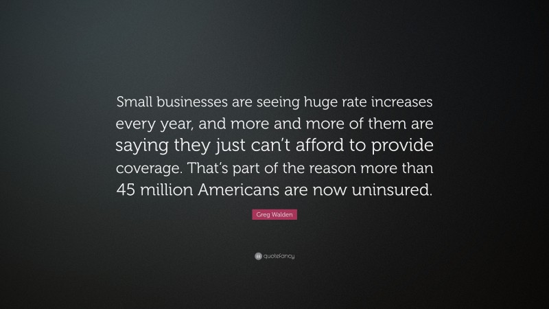 Greg Walden Quote: “Small businesses are seeing huge rate increases every year, and more and more of them are saying they just can’t afford to provide coverage. That’s part of the reason more than 45 million Americans are now uninsured.”