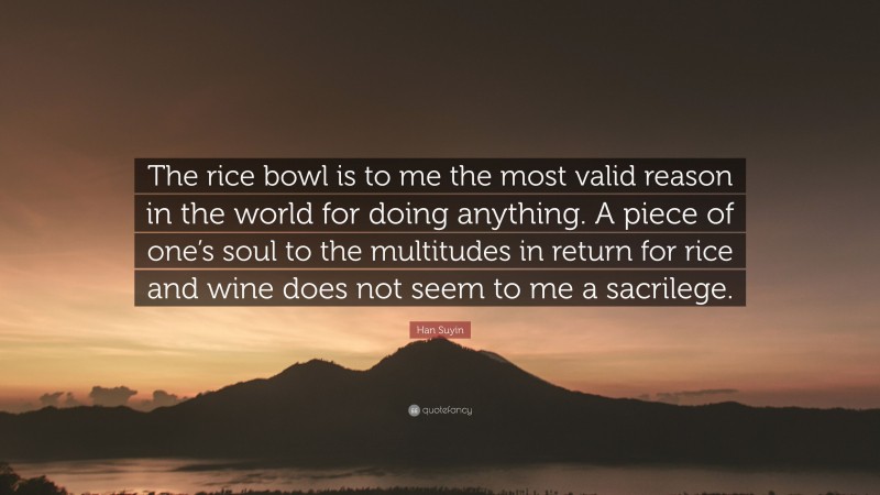 Han Suyin Quote: “The rice bowl is to me the most valid reason in the world for doing anything. A piece of one’s soul to the multitudes in return for rice and wine does not seem to me a sacrilege.”
