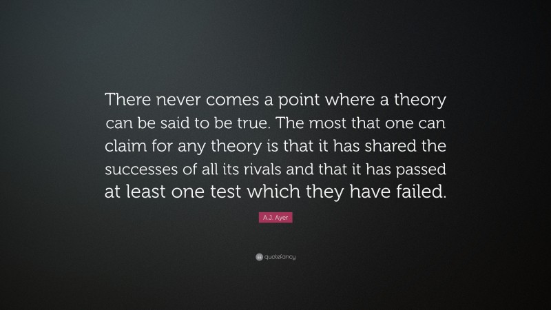 A.J. Ayer Quote: “There never comes a point where a theory can be said to be true. The most that one can claim for any theory is that it has shared the successes of all its rivals and that it has passed at least one test which they have failed.”