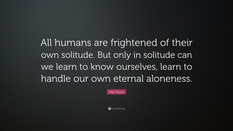 Han Suyin Quote: “All humans are frightened of their own solitude. But only in solitude can we learn to know ourselves, learn to handle our own eternal aloneness.”