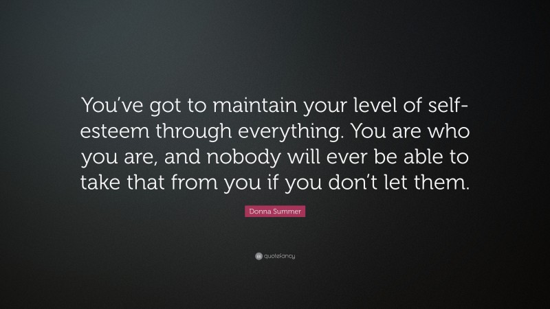 Donna Summer Quote: “You’ve got to maintain your level of self-esteem through everything. You are who you are, and nobody will ever be able to take that from you if you don’t let them.”