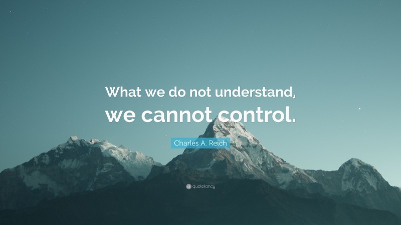 Charles A. Reich Quote: “What we do not understand, we cannot control.”