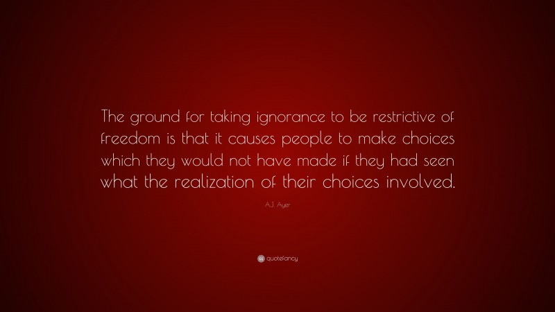 A.J. Ayer Quote: “The ground for taking ignorance to be restrictive of freedom is that it causes people to make choices which they would not have made if they had seen what the realization of their choices involved.”