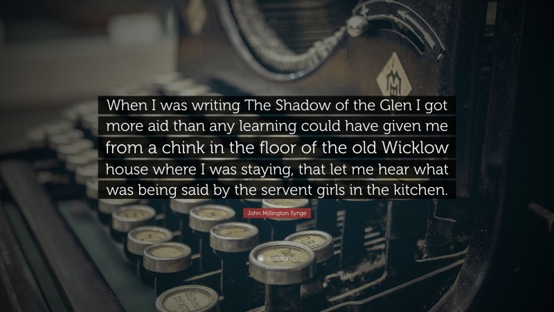 John Millington Synge Quote: “When I was writing The Shadow of the Glen I got more aid than any learning could have given me from a chink in the floor of the old Wicklow house where I was staying, that let me hear what was being said by the servent girls in the kitchen.”
