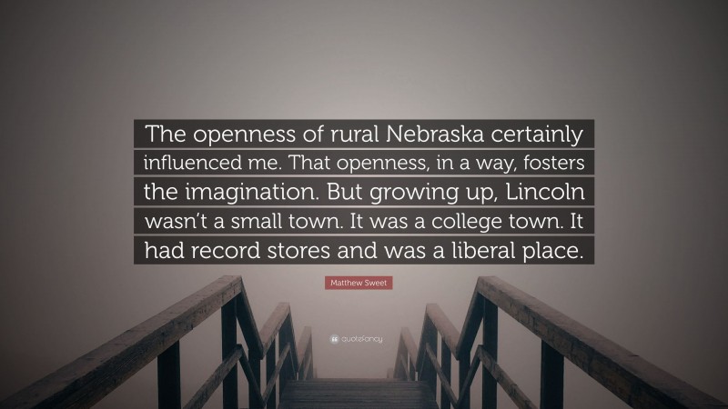 Matthew Sweet Quote: “The openness of rural Nebraska certainly influenced me. That openness, in a way, fosters the imagination. But growing up, Lincoln wasn’t a small town. It was a college town. It had record stores and was a liberal place.”