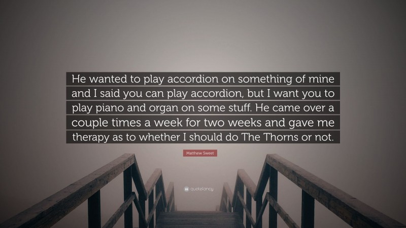 Matthew Sweet Quote: “He wanted to play accordion on something of mine and I said you can play accordion, but I want you to play piano and organ on some stuff. He came over a couple times a week for two weeks and gave me therapy as to whether I should do The Thorns or not.”