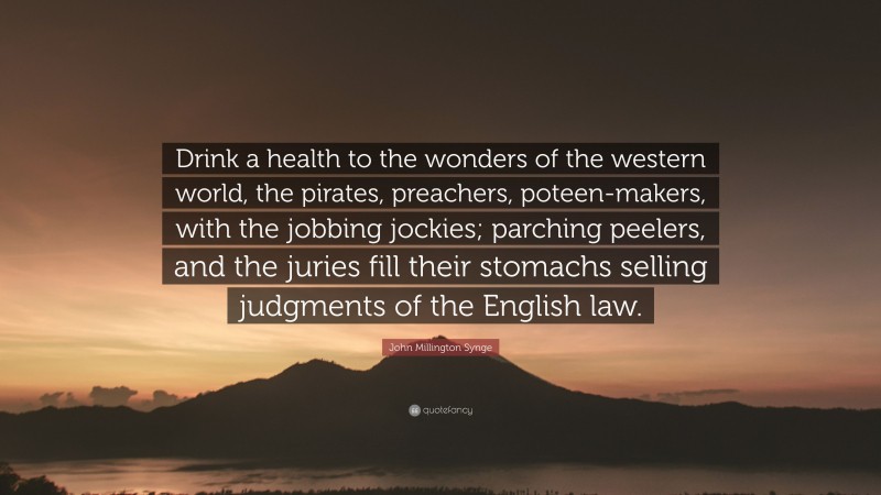 John Millington Synge Quote: “Drink a health to the wonders of the western world, the pirates, preachers, poteen-makers, with the jobbing jockies; parching peelers, and the juries fill their stomachs selling judgments of the English law.”