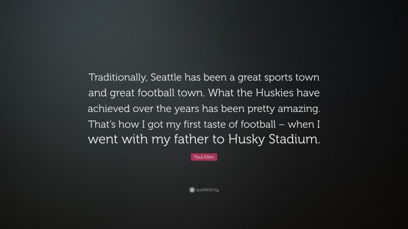 Paul Allen Quote: “Traditionally, Seattle has been a great sports town and great football town. What the Huskies have achieved over the years has been pretty amazing. That’s how I got my first taste of football – when I went with my father to Husky Stadium.”