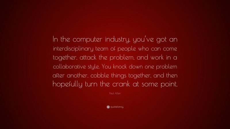 Paul Allen Quote: “In the computer industry, you’ve got an interdisciplinary team of people who can come together, attack the problem, and work in a collaborative style. You knock down one problem after another, cobble things together, and then hopefully turn the crank at some point.”
