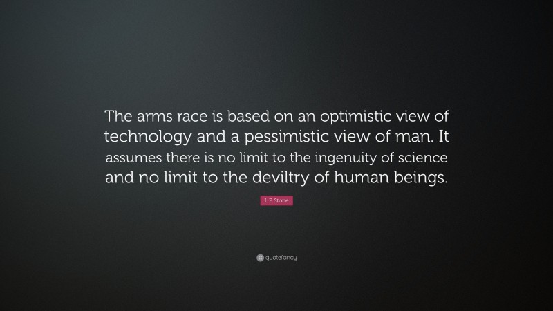 I. F. Stone Quote: “The arms race is based on an optimistic view of technology and a pessimistic view of man. It assumes there is no limit to the ingenuity of science and no limit to the deviltry of human beings.”