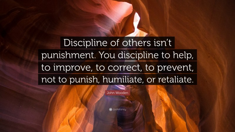 John Wooden Quote: “Discipline of others isn’t punishment. You discipline to help, to improve, to correct, to prevent, not to punish, humiliate, or retaliate.”
