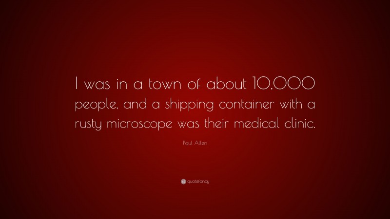 Paul Allen Quote: “I was in a town of about 10,000 people, and a shipping container with a rusty microscope was their medical clinic.”