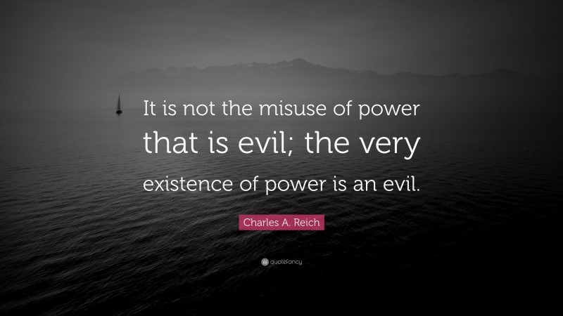 Charles A. Reich Quote: “It is not the misuse of power that is evil; the very existence of power is an evil.”