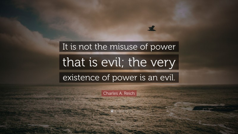 Charles A. Reich Quote: “It is not the misuse of power that is evil; the very existence of power is an evil.”