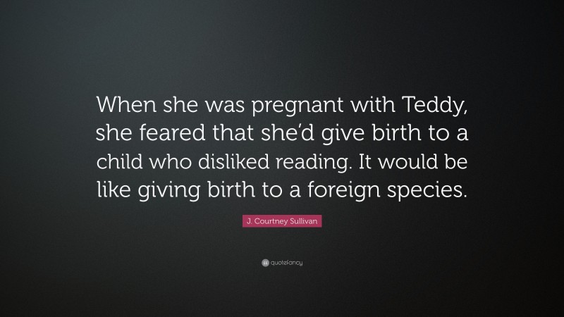 J. Courtney Sullivan Quote: “When she was pregnant with Teddy, she feared that she’d give birth to a child who disliked reading. It would be like giving birth to a foreign species.”